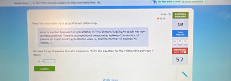 ee ats aqaos für crapo tonal reeoos V Yau have grese to revea? so to cist care brtrh. 
Queabons 
Video anwered 
.. 
Raad the descripion of a proportional relationship. 
19 
Lena is excited because her grandfather in New Orleans is going to teach her how Towe 
to make praiines! There is a proportional relationship between the amount of 
elapsed 
pecans (in cups) Luna's grandfather uses, x, and the number of pralines he 
ω2 
makr, y
he uses 1 cup of pecans to make 4 pralines. Write the equation for the relationship between x a 
and y
y=□
57 
Submt 
Work i ou