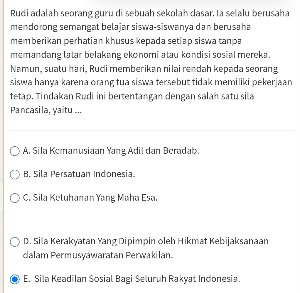 Rudi adalah seorang guru di sebuah sekolah dasar. Ia selalu berusaha
mendorong semangat belajar siswa-siswanya dan berusaha
memberikan perhatian khusus kepada setiap siswa tanpa
memandang latar belakang ekonomi atau kondisi sosial mereka.
Namun, suatu hari, Rudi memberikan nilai rendah kepada seorang
siswa hanya karena orang tua siswa tersebut tidak memiliki pekerjaan
tetap. Tindakan Rudi ini bertentangan dengan salah satu sila
Pancasila, yaitu ...
A. Sila Kemanusiaan Yang Adil dan Beradab.
B. Sila Persatuan Indonesia.
C. Sila Ketuhanan Yang Maha Esa.
D. Sila Kerakyatan Yang Dipimpin oleh Hikmat Kebijaksanaan
dalam Permusyawaratan Perwakilan.
E. Sila Keadilan Sosial Bagi Seluruh Rakyat Indonesia.