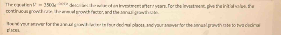 The equation V=3500e^(-0.053t) describes the value of an investment after r years. For the investment, give the initial value, the 
continuous growth rate, the annual growth factor, and the annual growth rate. 
Round your answer for the annual growth factor to four decimal places, and your answer for the annual growth rate to two decimal 
places.