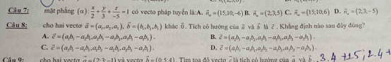 Câu 7; mặt phẳng ; (α)  x/2 + y/3 + z/-5 =1 có vecto pháp tuyển là:A. vector n_n=(15,10;-6) B. vector n_n=(2,3,5) C. vector n_a=(15;10,6) D. vector n_n=(2,3,-5)
Câu 8; cho hai vecto vector a=(a_1,a_2,a_3), vector b=(b_1,b_2,b_3) khác vector o. Tích có hướng của vector a và vector b là 7 . Khẳng định nào sau đây đùng?
A. vector c=(a_1b_3-a_2b_1,a_2b_3-a_3b_2, a_2b_3 B. vector c=(a,b,-a,b,a,b,-a,b,,a,b,-a,b).
C. vector c=(a,b,-a,b,a,b,-a,b,,a,b,-a,b). D. overline c=(a_1b_1-a_1b_1, a_2b_2-a_1b_2,a_3b_3-a_2b_3). 
Cân 9: vector a=(2· 3· -1)v vecta vector h=(0-5-4) Tìm tọa độ vecto 7 là tích có hướng của vector a và overleftrightarrow h