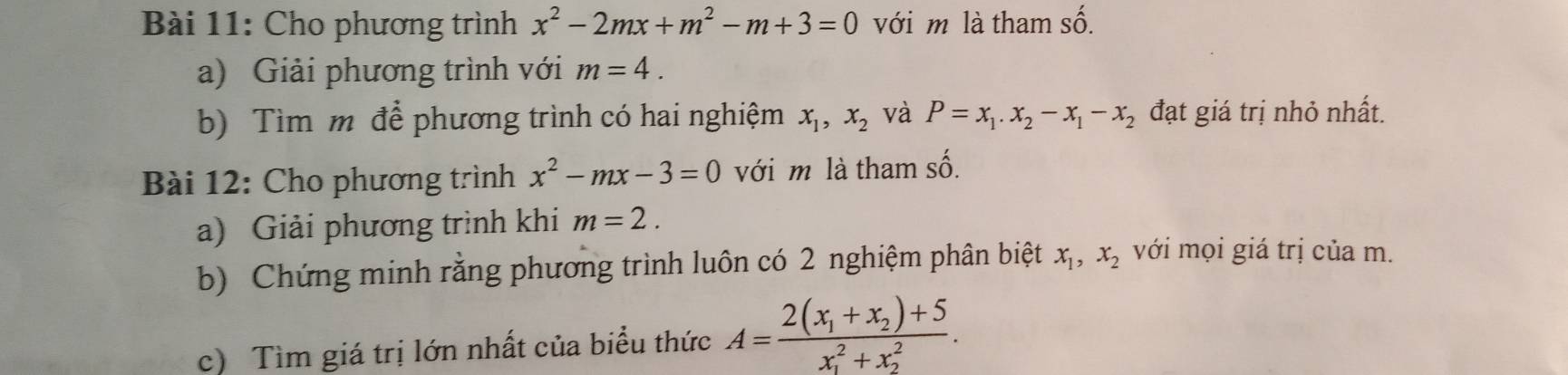 Cho phương trình x^2-2mx+m^2-m+3=0 với m là tham số. 
a) Giải phương trình với m=4. 
b) Tìm m để phương trình có hai nghiệm x_1, x_2 và P=x_1. x_2-x_1-x_2 đạt giá trị nhỏ nhất. 
Bài 12: Cho phương trình x^2-mx-3=0 với m là tham số. 
a) Giải phương trình khi m=2. 
b) Chứng minh rằng phương trình luôn có 2 nghiệm phân biệt x_1, x_2 với mọi giá trị của m. 
c) Tìm giá trị lớn nhất của biểu thức A=frac 2(x_1+x_2)+5(x_1)^2+x_2^2.