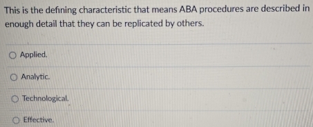 This is the defning characteristic that means ABA procedures are described in
enough detail that they can be replicated by others.
Applied.
Analytic.
Technological.
Effective.