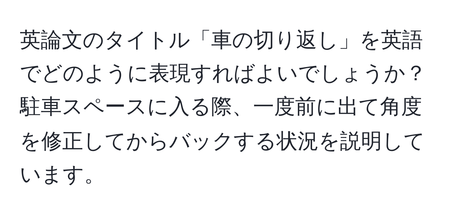 英論文のタイトル「車の切り返し」を英語でどのように表現すればよいでしょうか？駐車スペースに入る際、一度前に出て角度を修正してからバックする状況を説明しています。