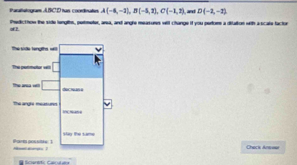 Parallelogram ABCD has coordinates A(-6,-2),B(-5,2),C(-1,2) , and D(-2,-2).
Predicthow the side lengths, pertmeter, area, and angle measures will change if you perfors a difation with ascale factor
of 2.
Check Anawer
Scientific Calculator