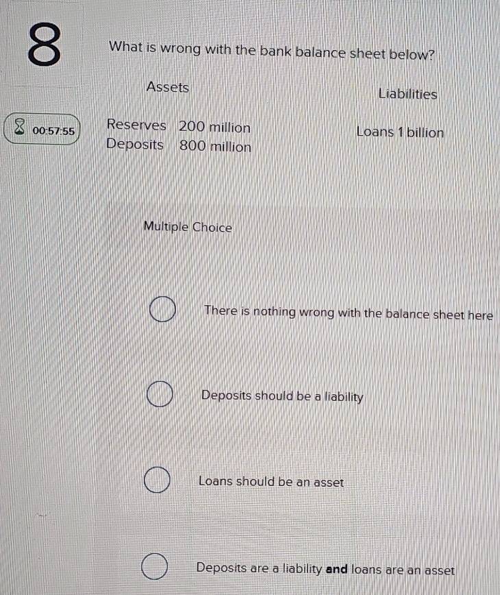 What is wrong with the bank balance sheet below?
Assets Liabilities
00:57:55 Reserves 200 million Loans 1 billion
Deposits 800 million
Multiple Choice
There is nothing wrong with the balance sheet here
Deposits should be a liability
Loans should be an asset
Deposits are a liability and loans are an asset