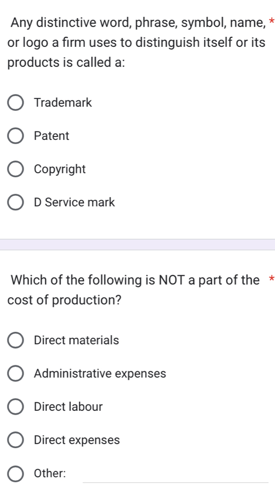 Any distinctive word, phrase, symbol, name, *
or logo a firm uses to distinguish itself or its
products is called a:
Trademark
Patent
Copyright
D Service mark
Which of the following is NOT a part of the *
cost of production?
Direct materials
Administrative expenses
Direct labour
Direct expenses
_
Other: