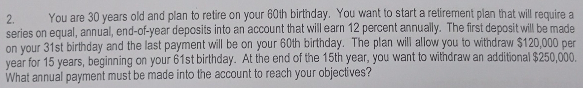 You are 30 years old and plan to retire on your 60th birthday. You want to start a retirement plan that will require a 
series on equal, annual, end-of-year deposits into an account that will earn 12 percent annually. The first deposit will be made 
on your 31st birthday and the last payment will be on your 60th birthday. The plan will allow you to withdraw $120,000 per
year for 15 years, beginning on your 61st birthday. At the end of the 15th year, you want to withdraw an additional $250,000. 
What annual payment must be made into the account to reach your objectives?