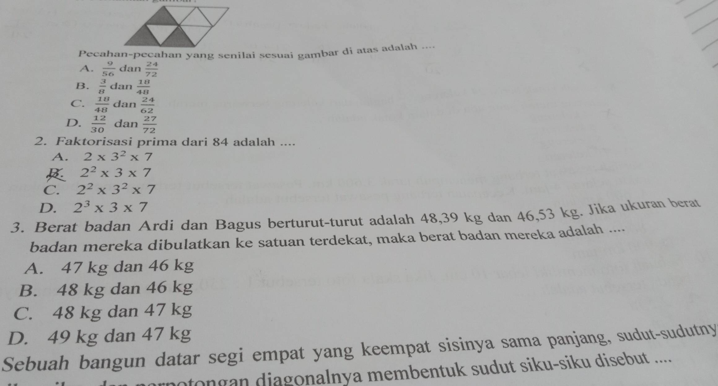 Pecahan-pecahan yang senilai sesuai gambar di atas adalah ....
A.  9/56  dan  24/72 
B.  3/8  dan  18/48 
C.  18/48  dan  24/62 
D.  12/30  dan  27/72 
2. Faktorisasi prima dari 84 adalah ....
A. 2* 3^2* 7
2^2* 3* 7
C. 2^2* 3^2* 7
D. 2^3* 3* 7
3. Berat badan Ardi dan Bagus berturut-turut adalah 48, 39 kg dan 46,53 kg. Jika ukuran berat
badan mereka dibulatkan ke satuan terdekat, maka berat badan mereka adalah ....
A. 47 kg dan 46 kg
B. 48 kg dan 46 kg
C. 48 kg dan 47 kg
D. 49 kg dan 47 kg
Sebuah bangun datar segi empat yang keempat sisinya sama panjang, sudut-sudutny
motongan diagonalnya membentuk sudut siku-siku disebut ....