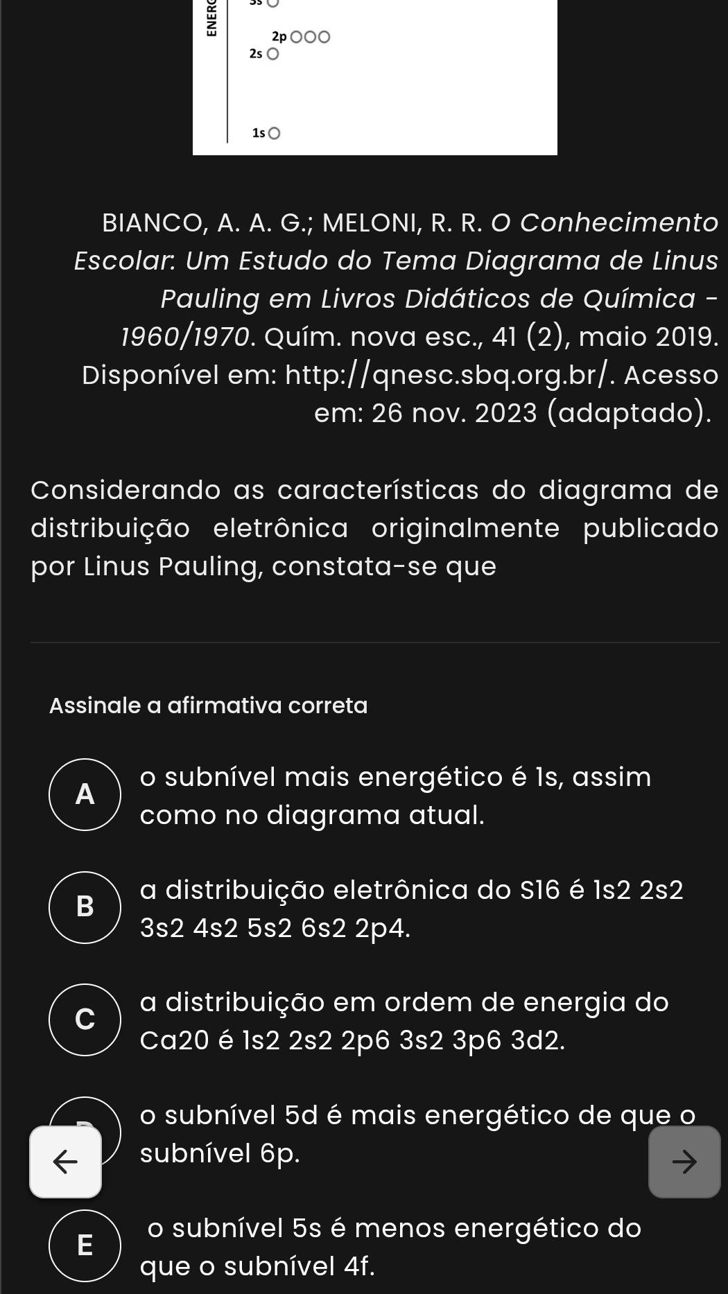 2p ○○○
2s
1s○
BIANCO, A. A. G.; MELONI, R. R. O Conhecimento
Escolar: Um Estudo do Tema Diagrama de Linus
Pauling em Livros Didáticos de Química -
1960/1970. Quím. nova esc., 41 (2), maio 2019.
Disponível em: http://qnesc.sbq.org.br/. Acesso
em: 26 nov. 2023 (adaptado).
Considerando as características do diagrama de
distribuição eletrônica originalmente publicado
por Linus Pauling, constata-se que
Assinale a afirmativa correta
A
o subnível mais energético é 1s, assim
como no diagrama atual.
B a distribuição eletrônica do S16 é 1s2 2s2
3s2 4s2 5s2 6s2 2p4.
C
a distribuição em ordem de energia do
Ca20 é 1s2 2s2 2p6 3s2 3p6 3d2.
o subnível 5d é mais energético de que o
subnível 6p.
o subnível 5s é menos energético do
E
que o subnível 4f.