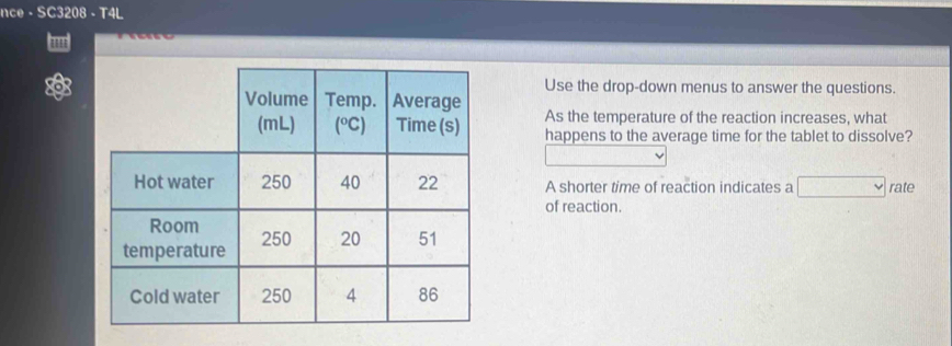 nce - SC3208 - T4L 
Use the drop-down menus to answer the questions. 
As the temperature of the reaction increases, what 
happens to the average time for the tablet to dissolve? 
A shorter time of reaction indicates a □ rate 
of reaction.