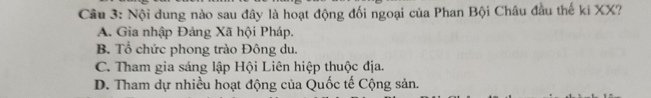 Nội dung nào sau đây là hoạt động đối ngoại của Phan Bội Châu đầu thế ki XX?
A. Gia nhập Đảng Xã hội Pháp.
B. Tổ chức phong trào Đông du.
C. Tham gia sáng lập Hội Liên hiệp thuộc địa.
D. Tham dự nhiều hoạt động của Quốc tế Cộng sản.