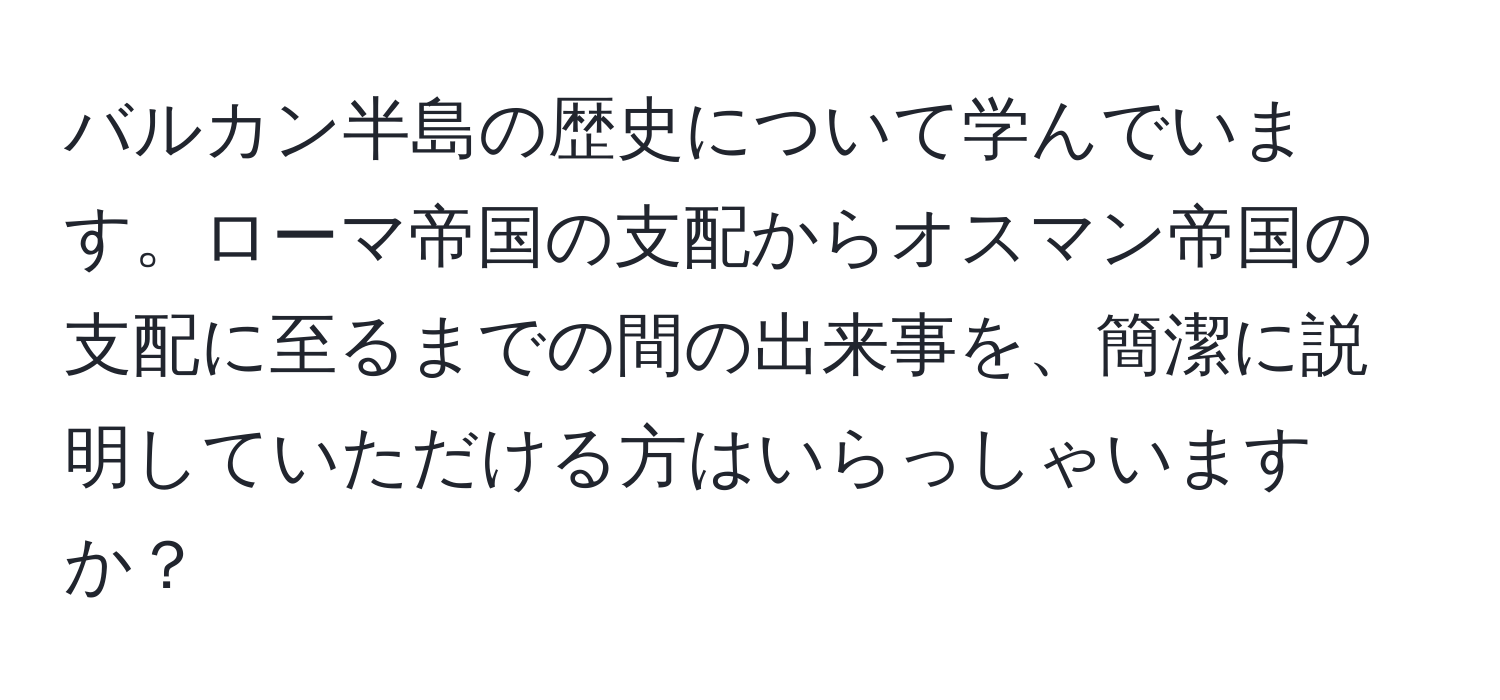 バルカン半島の歴史について学んでいます。ローマ帝国の支配からオスマン帝国の支配に至るまでの間の出来事を、簡潔に説明していただける方はいらっしゃいますか？