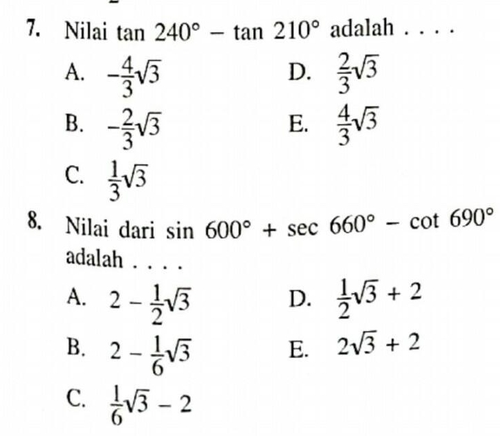 Nilai tan 240°-tan 210° adalah . . . .
A. - 4/3 sqrt(3)  2/3 sqrt(3)
D.
B. - 2/3 sqrt(3)  4/3 sqrt(3)
E.
C.  1/3 sqrt(3)
8. Nilai dari sin 600°+sec 660°-cot 690°
adalah . . .
A. 2- 1/2 sqrt(3)  1/2 sqrt(3)+2
D.
B. 2- 1/6 sqrt(3)
E. 2sqrt(3)+2
C.  1/6 sqrt(3)-2