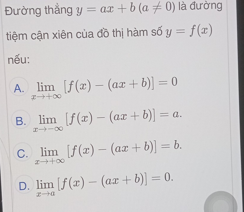 Đường thẳng y=ax+b(a!= 0) là đường
tiệm cận xiên của đồ thị hàm số y=f(x)
nếu:
A. limlimits _xto +∈fty [f(x)-(ax+b)]=0
B. limlimits _xto -∈fty [f(x)-(ax+b)]=a.
C. limlimits _xto +∈fty [f(x)-(ax+b)]=b.
D. limlimits _xto a[f(x)-(ax+b)]=0.