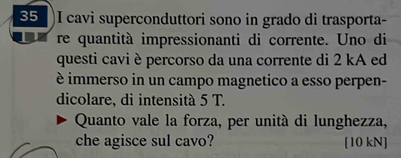 35 )I cavi superconduttori sono in grado di trasporta- 
I re quantità impressionanti di corrente. Uno di 
questi cavi è percorso da una corrente di 2 kA ed 
è immerso in un campo magnetico a esso perpen- 
dicolare, di intensità 5 T. 
Quanto vale la forza, per unità di lunghezza, 
che agisce sul cavo? [10 kN]