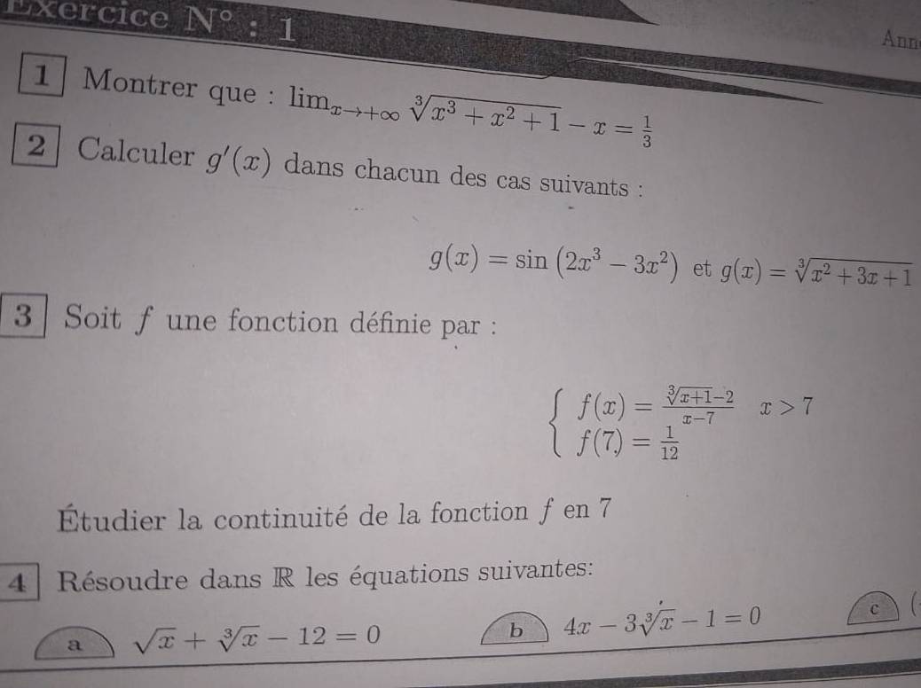 Exercice N°:1 
Ann 
1 Montrer que : lim_xto +∈fty sqrt[3](x^3+x^2+1)-x= 1/3 
2 Calculer g'(x) dans chacun des cas suivants :
g(x)=sin (2x^3-3x^2) et g(x)=sqrt[3](x^2+3x+1)
3 | Soit f une fonction définie par :
beginarrayl f(x)= (sqrt[3](x+1)-2)/x-7 x>7 f(7)= 1/12 endarray.
Étudier la continuité de la fonction f en 7
4 Résoudre dans R les équations suivantes: 
c 
a sqrt(x)+sqrt[3](x)-12=0
b 4x-3sqrt[3](x)-1=0