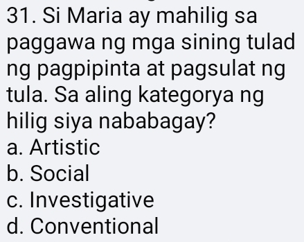 Si Maria ay mahilig sa
paggawa ng mga sining tulad
ng pagpipinta at pagsulat ng
tula. Sa aling kategorya ng
hilig siya nababagay?
a. Artistic
b. Social
c. Investigative
d. Conventional