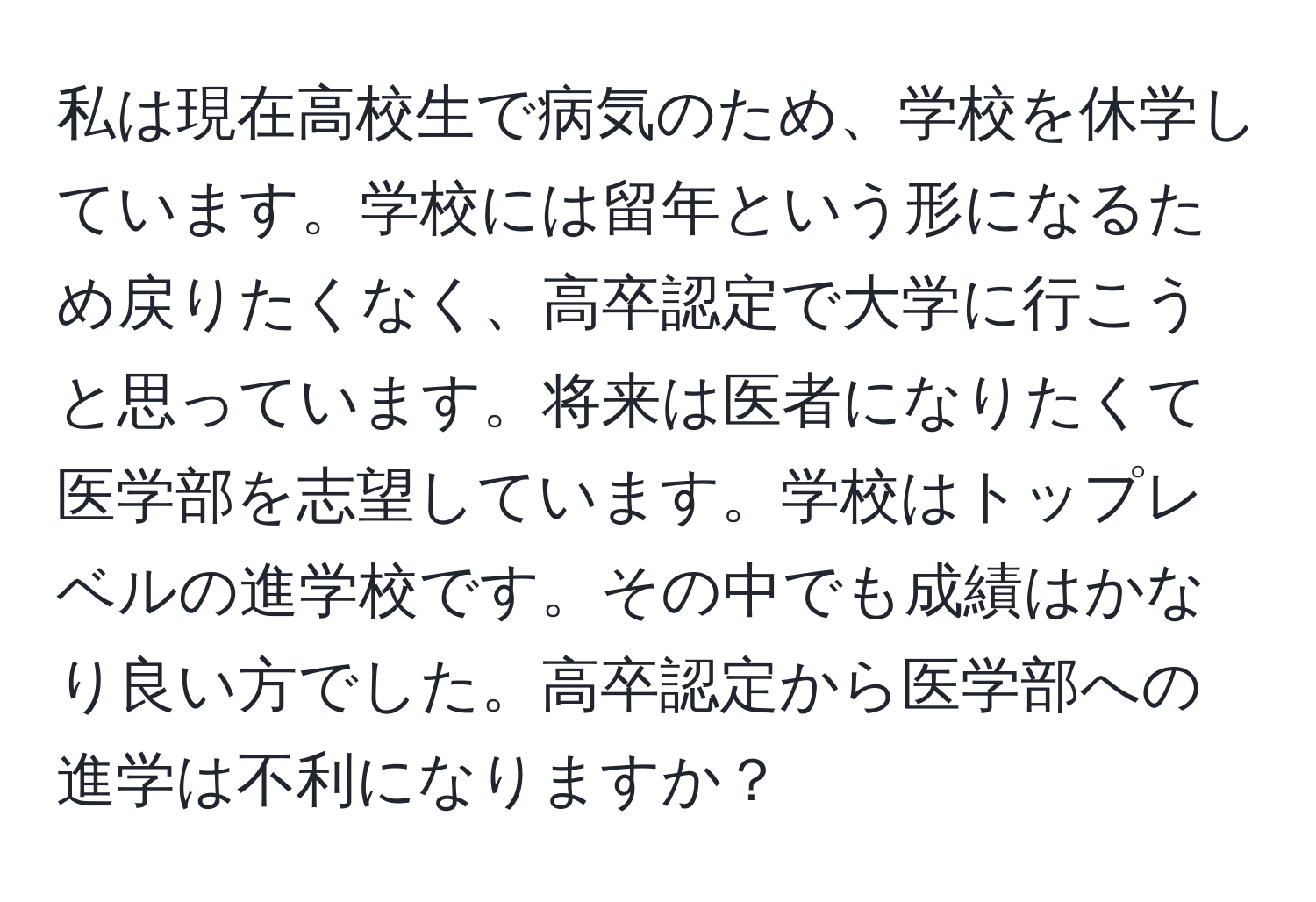 私は現在高校生で病気のため、学校を休学しています。学校には留年という形になるため戻りたくなく、高卒認定で大学に行こうと思っています。将来は医者になりたくて医学部を志望しています。学校はトップレベルの進学校です。その中でも成績はかなり良い方でした。高卒認定から医学部への進学は不利になりますか？