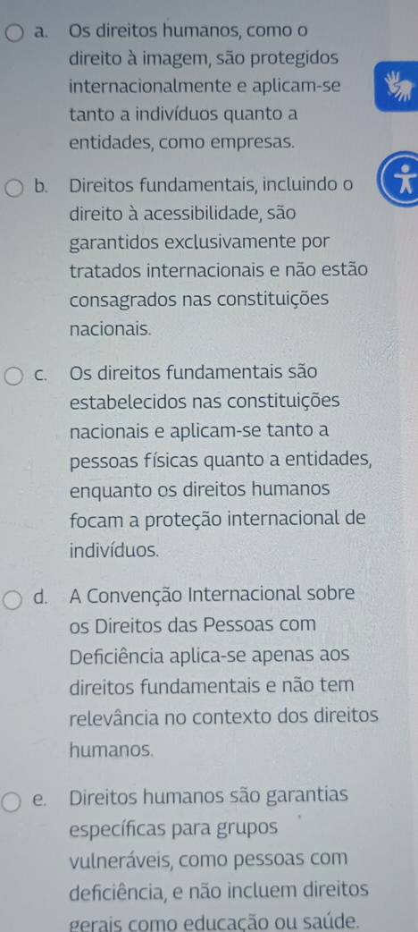 a. Os direitos humanos, como o
direito à imagem, são protegidos
internacionalmente e aplicam-se
tanto a indivíduos quanto a
entidades, como empresas.
b. Direitos fundamentais, incluindo o i
direito à acessibilidade, são
garantidos exclusivamente por
tratados internacionais e não estão
consagrados nas constituições
nacionais.
c. Os direitos fundamentais são
estabelecidos nas constituições
nacionais e aplicam-se tanto a
pessoas físicas quanto a entidades,
enquanto os direitos humanos
focam a proteção internacional de
indivíduos.
d. A Convenção Internacional sobre
os Direitos das Pessoas com
Deficiência aplica-se apenas aos
direitos fundamentais e não tem
relevância no contexto dos direitos
humanos.
e. Direitos humanos são garantias
específicas para grupos
vulneráveis, como pessoas com
deficiência, e não incluem direitos
gerais como educacão ou saúde.