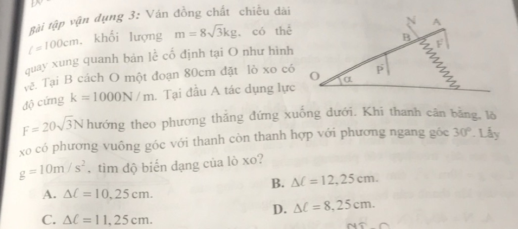 Bài tập vận dụng 3: Ván đồng chất chiều dài
l=100cm. khối lượng m=8sqrt(3)kg có thể
quay xung quanh bản lễ cố định tại O như hình
Vẽ. Tại B cách O một đoạn 80cm đặt lò xo có
độ cứng k=1000N/m. Tại đầu A tác dụng lực
F=20sqrt(3)N hướng theo phương thăng đứng xuống dưới. Khi thanh cân bằng, lõ
xo có phương vuông góc với thanh còn thanh hợp với phương ngang gốc 30°. Lẫy
g=10m/s^2 , tìm độ biến dạng của lò xo?
B. △ C=12,25cm.
A. △ C=10.25cm.
D. △ C=8,25cm.
C. △ C=11,25cm.