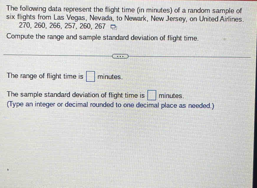 The following data represent the flight time (in minutes) of a random sample of 
six flights from Las Vegas, Nevada, to Newark, New Jersey, on United Airlines.
270, 260, 266, 257, 260, 267
Compute the range and sample standard deviation of flight time. 
The range of flight time is □ minutes. 
The sample standard deviation of flight time is □ minutes. 
(Type an integer or decimal rounded to one decimal place as needed.)