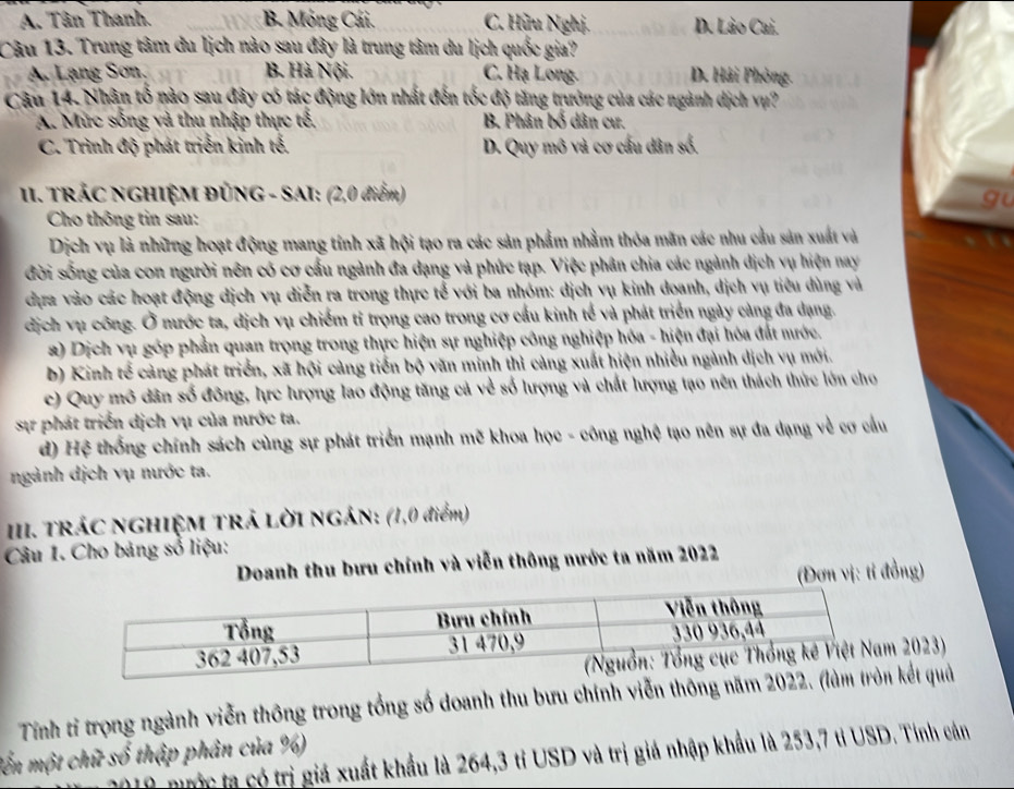 A. Tân Thanh. B. Mông Cái. C. Hữu Nghị. D. Lào Cai.
Câu 13. Trung tâm du lịch nào sau đây là trung tâm du lịch quốc gia?
A. Lạng Sơn, B. Hà Nội. C. Hạ Long. D. Hải Phòng.
Câu 14. Nhân tố nào sau đây có tác động lớn nhất đến tốc độ tăng trưởng của các ngành dịch vụ?
A. Mức sống và thu nhập thực tổ, B. Phân bố dân cư.
C. Trình độ phát triển kinh tế. D. Quy mô và cơ cấu dân số.
II. TRÁC NGHIỆM ĐỦNG - SAI: (2,0 điểm)
gu
Cho thông tin sau:
Dịch vụ là những hoạt động mang tính xã hội tạo ra các sản phẩm nhằm thỏa mãn các nhu cầu sản xuất và
đời sống của con người nên có cơ cấu ngành đa dạng và phức tạp. Việc phân chia các ngành dịch vụ hiện nay
dựa vào các hoạt động dịch vụ diễn ra trong thực tế với ba nhóm: dịch vụ kinh doanh, dịch vụ tiêu dùng và
dịch vụ công. Ở mước ta, dịch vụ chiếm tỉ trọng cao trong cơ cấu kinh tế và phát triển ngày cảng đa dạng.
2) Dịch vụ góp phần quan trọng trong thực hiện sự nghiệp công nghiệp hóa - hiện đại hóa đất mước.
b) Kinh tế cảng phát triển, xã hội cảng tiến bộ văn minh thì cảng xuất hiện nhiều ngành dịch vụ mới.
c) Quy mô dân số đông, hực hượng lao động tăng cả về số lượng và chất lượng tạo nên thách thức lớn cho
sự phát triển dịch vụ của nước ta.
d) Hệ thống chính sách cùng sự phát triển mạnh mẽ khoa học - công nghệ tạo nên sự đa dạng về cơ cầu
ngành dịch vụ nước ta.
III. TRÁC NGHIỆM TRÁ LỜI NGÁN: (1,0 điểm)
Câu 1. Cho bảng số liệu:
Doanh thu bưu chính và viễn thông nước ta năm 2022
(Đơn vị: tỉ đồng)
2023)
Tính tỉ trọng ngành viễn thông trong tổng số doanh thu bưu chính viễn thôngkết quả
lến một chữ số thập phân của %)
1 nước ta có trị giá xuất khẩu là 264,3 tỉ USD và trị giá nhập khẩu là 253,7 tỉ USD. Tính cản