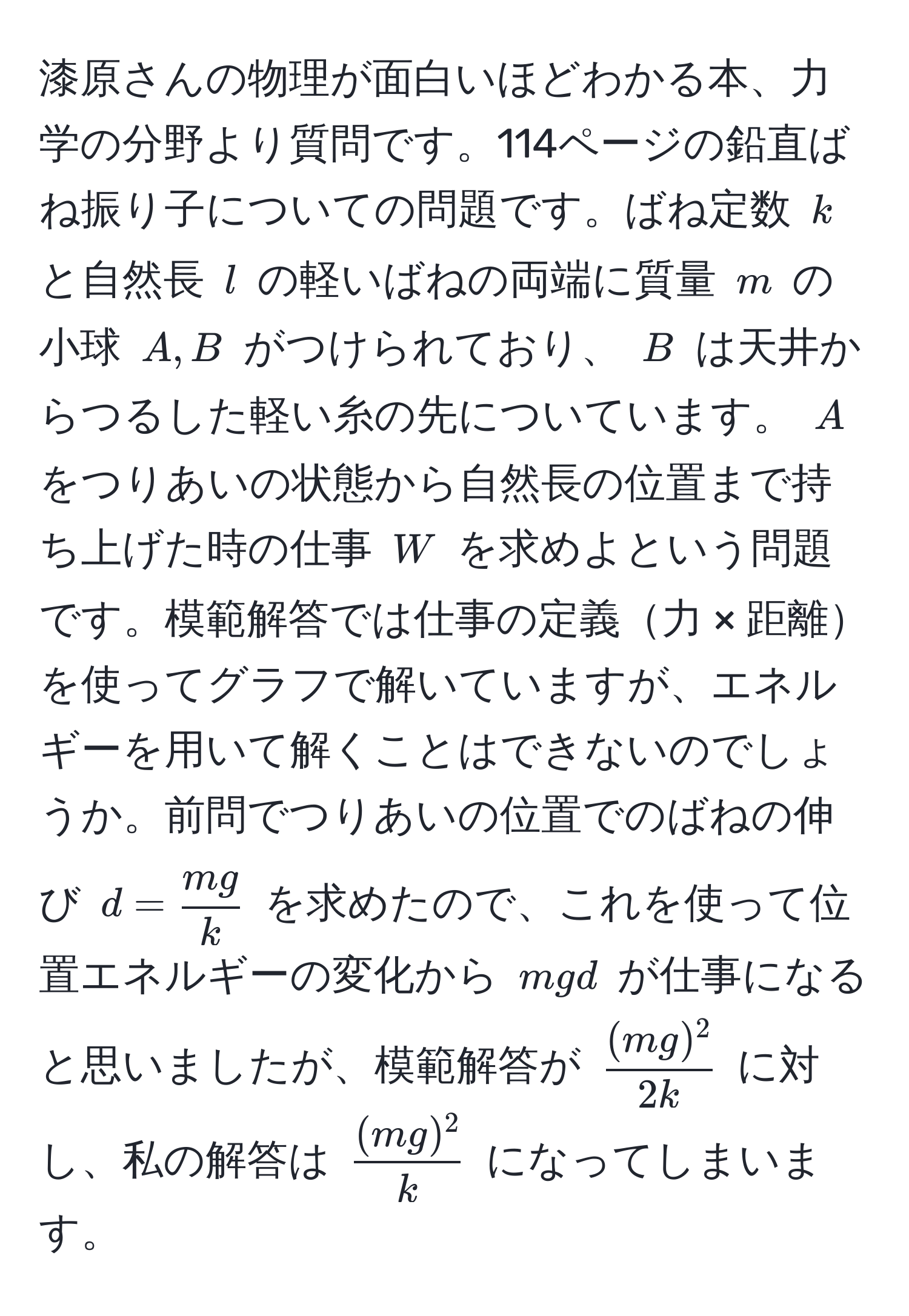 漆原さんの物理が面白いほどわかる本、力学の分野より質問です。114ページの鉛直ばね振り子についての問題です。ばね定数 ( k ) と自然長 ( l ) の軽いばねの両端に質量 ( m ) の小球 ( A, B ) がつけられており、 ( B ) は天井からつるした軽い糸の先についています。 ( A ) をつりあいの状態から自然長の位置まで持ち上げた時の仕事 ( W ) を求めよという問題です。模範解答では仕事の定義力 × 距離を使ってグラフで解いていますが、エネルギーを用いて解くことはできないのでしょうか。前問でつりあいの位置でのばねの伸び ( d =  mg/k  ) を求めたので、これを使って位置エネルギーの変化から ( mgd ) が仕事になると思いましたが、模範解答が (  (mg)^2/2k  ) に対し、私の解答は (  (mg)^2/k  ) になってしまいます。