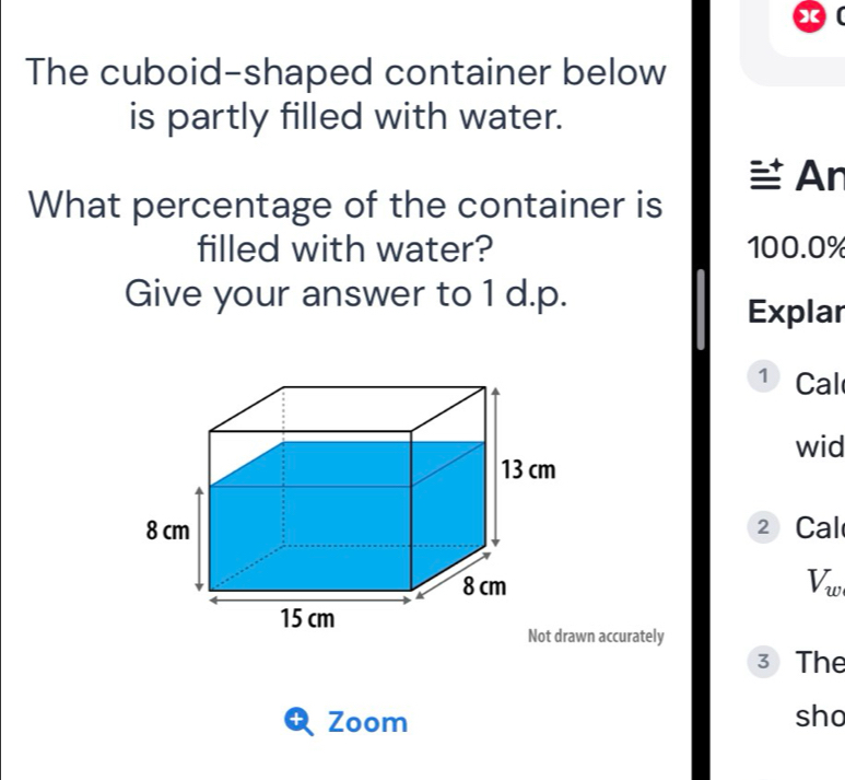 The cuboid-shaped container below 
is partly filled with water. 
An 
What percentage of the container is 
filled with water? 100.0%
Give your answer to 1 d.p. 
Explar 
1 Cal 
wid 
② Cal
V_w
Not drawn accurately 
3 The 
Zoom sho