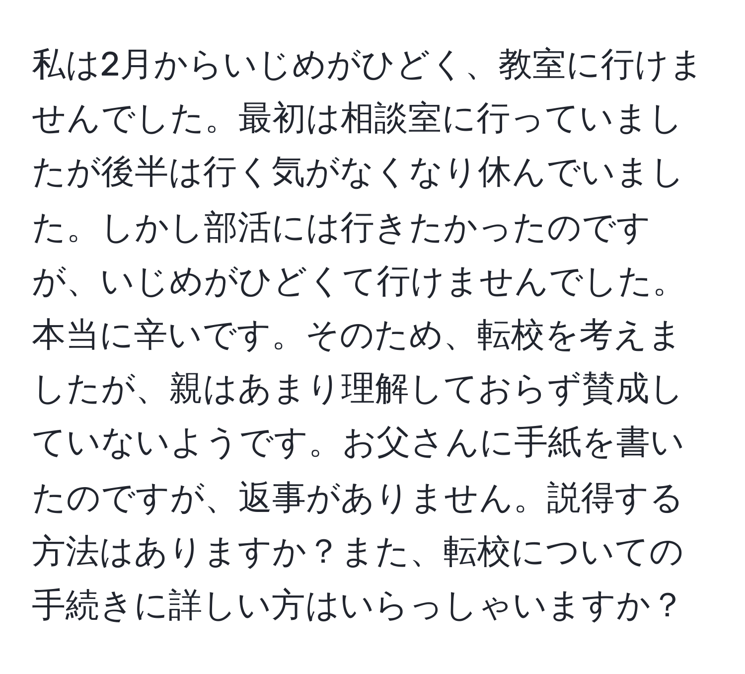 私は2月からいじめがひどく、教室に行けませんでした。最初は相談室に行っていましたが後半は行く気がなくなり休んでいました。しかし部活には行きたかったのですが、いじめがひどくて行けませんでした。本当に辛いです。そのため、転校を考えましたが、親はあまり理解しておらず賛成していないようです。お父さんに手紙を書いたのですが、返事がありません。説得する方法はありますか？また、転校についての手続きに詳しい方はいらっしゃいますか？