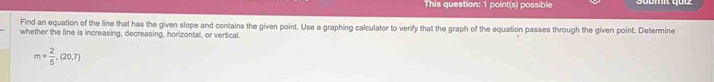 This question: 1 point(s) possible 
Find an equation of the line that has the given slope and contains the given point. Use a graphing calculator to verify that the graph of the equation passes through the given point. Determine 
whether the line is increasing, decreasing, horizontal, or vertical.
m= 2/5 ,(20,7)