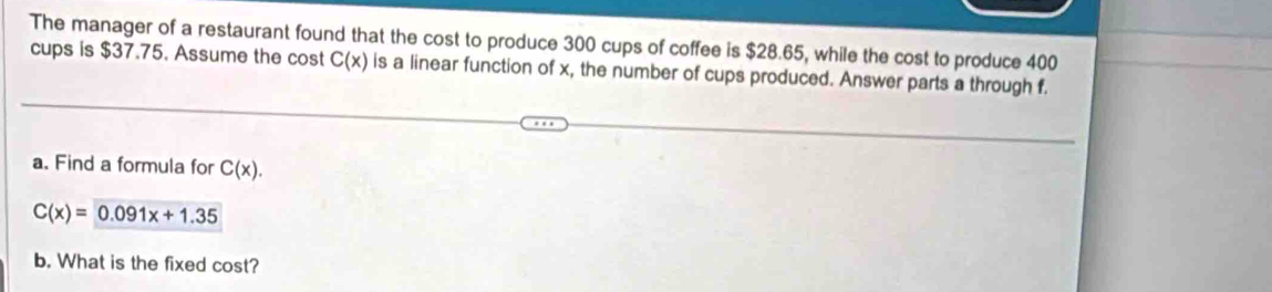 The manager of a restaurant found that the cost to produce 300 cups of coffee is $28.65, while the cost to produce 400
cups is $37.75. Assume the cost C(x) is a linear function of x, the number of cups produced. Answer parts a through f. 
a. Find a formula for C(x).
C(x)= 0.091x+1.35
b. What is the fixed cost?