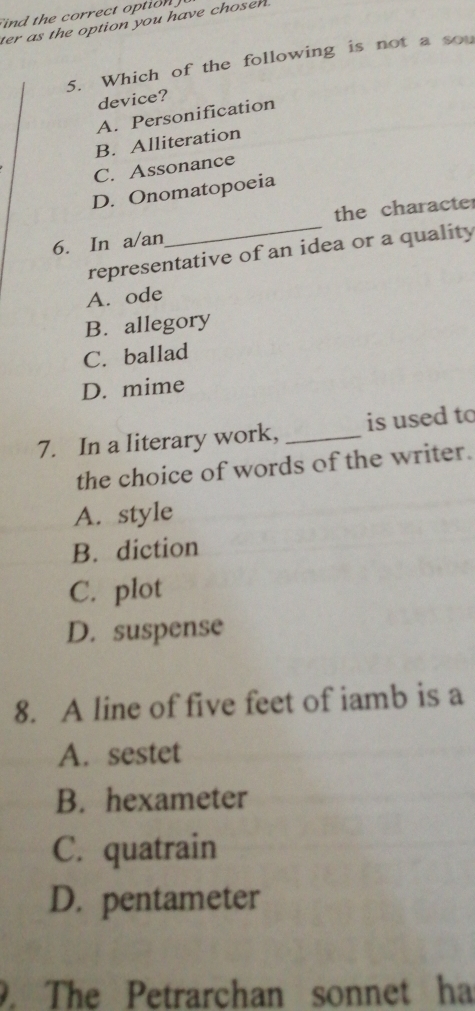 ind the correct otion 
ter as the option you have choser .
5. Which of the following is not a sou
device?
A. Personification
B. Alliteration
C. Assonance
D. Onomatopoeia
_
the characte
6. In a/an
representative of an idea or a quality
A. ode
B. allegory
C. ballad
D. mime
7. In a literary work, _is used to
the choice of words of the writer.
A. style
B. diction
C. plot
D. suspense
8. A line of five feet of iamb is a
A. sestet
B. hexameter
C. quatrain
D. pentameter
. The Petrarchan sonnet ha