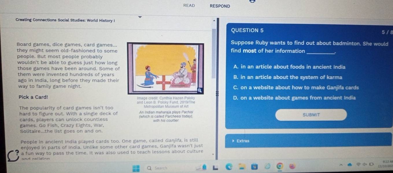 READ RESPOND
Creating Connections Social Studies: World History I
QUESTION 5 5 / 8
Board games, dice games, card games...
Suppose Ruby wants to find out about badminton. She would
they might seem old-fashioned to somefind most of her information _.
people. But most people probably
wouldn't be able to guess just how long
those games have been around. Some ofA. in an article about foods in ancient India
them were invented hundreds of yearsB. in an article about the system of karma
ago in India, long before they made their
way to family game night.C. on a website about how to make Ganjifa cards
Pick a Card! Image credit: Cynthia Hazen Polsky D. on a website about games from ancient India
and Leon B. Polsky Fund, 2019/The
The popularity of card games isn't too Metropolitan Museum of Art
hard to figure out. With a single deck of An Indian maharaja plays Pachisi SUBMIT
cards, players can unlock countless (which is called Parcheesi today),
with his courtier
games. Go Fish, Crazy Eights, War,
Solitaire...the list goes on and on.
People in ancient India played cards too. One game, called Ganjifa, is still Extras
enjoyed in parts of India. Unlike some other card games, Ganjifa wasn't just
a fun way to pass the time. It was also used to teach lessons about culture
and relidion
9:12 Al
Search 11/10/202