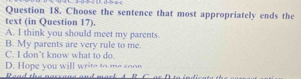 a-d-b-c D. d-b-a-c
Question 18. Choose the sentence that most appropriately ends the
text (in Question 17).
A. I think you should meet my parents.
B. My parents are very rule to me.
C. I don’t know what to do.
D. Hope you will write to me soon
Read the nassage and mark A R C o r D 1