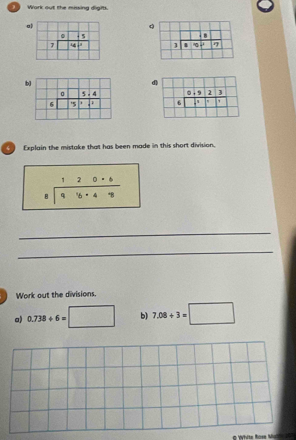 Work out the missing dights.
a
c
 
b
d
Explain the mistake that has been made in this short division.
beginarrayr 120· 6 8encloselongdiv 916· 4· 8endarray
_
_
Work out the divisions.
a) 0.738/ 6=□ b) 7.08/ 3=□
0 White Rose Math