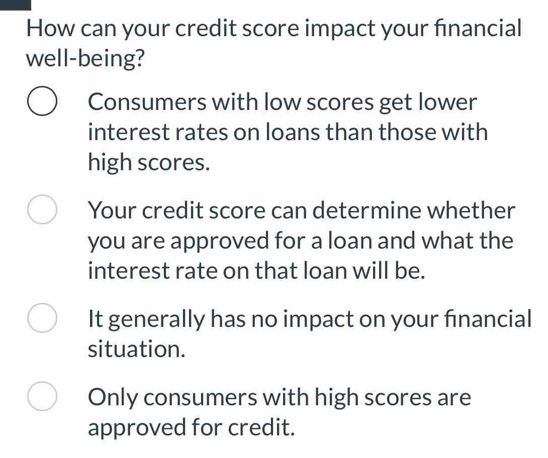 How can your credit score impact your financial
well-being?
Consumers with low scores get lower
interest rates on loans than those with
high scores.
Your credit score can determine whether
you are approved for a loan and what the
interest rate on that loan will be.
It generally has no impact on your financial
situation.
Only consumers with high scores are
approved for credit.