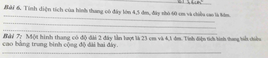 Tính diện tích của hình thang có đáy lớn 4,5 dm, đáy nhỏ 60 cm và chiều cao là 8dm. 
_ 
_ 
Bài 7: Một hình thang có độ dài 2 đáy lần lượt là 23 cm và 4,1 dm. Tính diện tích hình thang biết chiều 
cao bằng trung bình cộng độ dài hai đáy. 
_