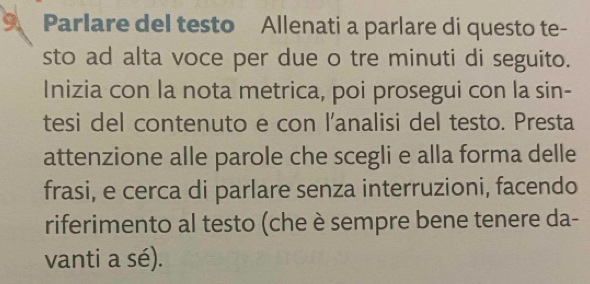 Parlare del testo Allenati a parlare di questo te- 
sto ad alta voce per due o tre minuti di seguito. 
Inizia con la nota metrica, poi prosegui con la sin- 
tesi del contenuto e con l'analisi del testo. Presta 
attenzione alle parole che scegli e alla forma delle 
frasi, e cerca di parlare senza interruzioni, facendo 
riferimento al testo (che è sempre bene tenere da- 
vanti a sé).