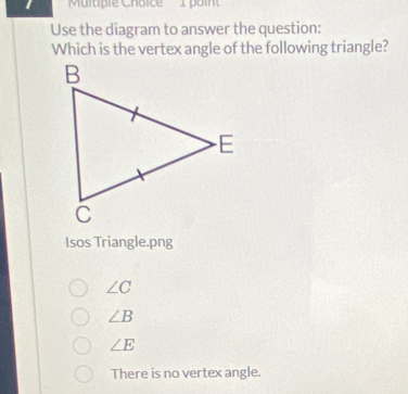 1 'Multipie Choice 1 poin
Use the diagram to answer the question:
Which is the vertex angle of the following triangle?
Isos Triangle.png
∠ C
∠ B
∠ E
There is no vertex angle.