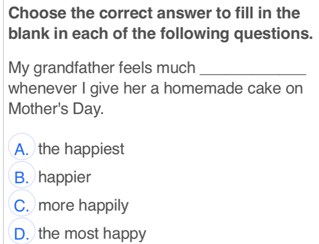 Choose the correct answer to fill in the
blank in each of the following questions.
My grandfather feels much_
whenever I give her a homemade cake on
Mother's Day.
A. the happiest
B. happier
C. more happily
D. the most happy