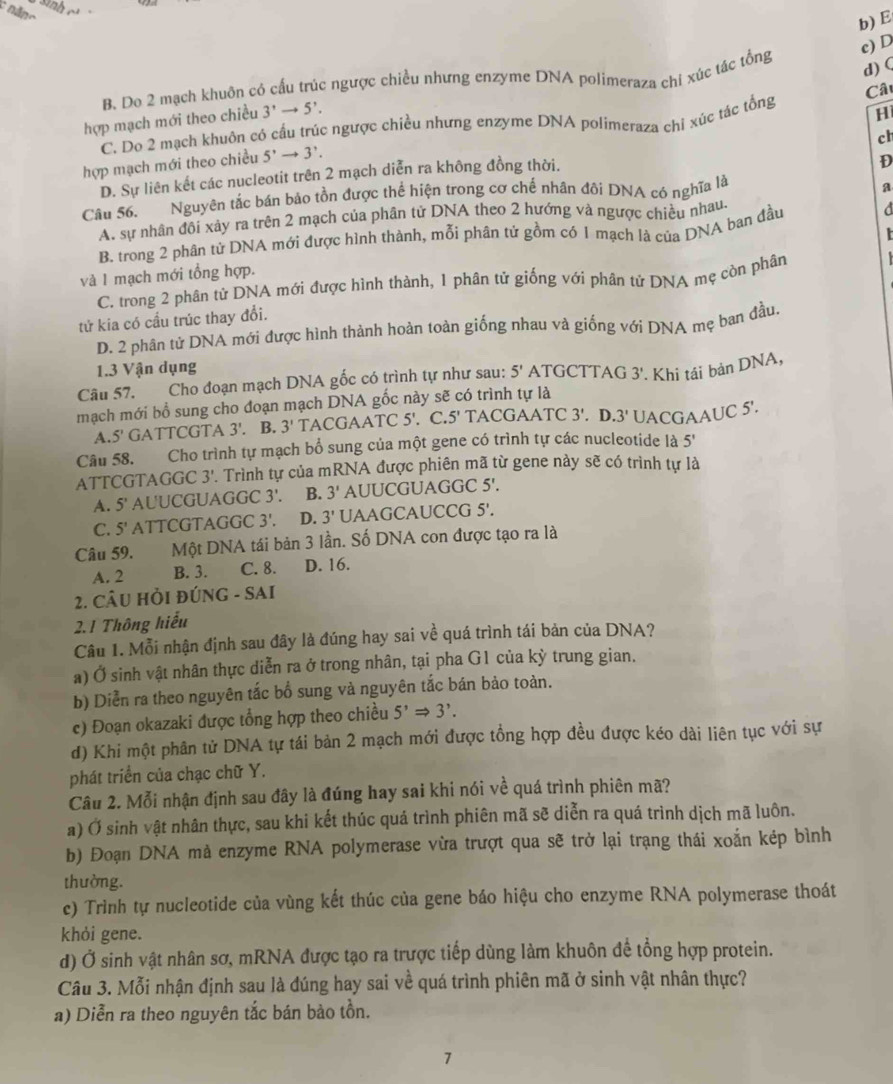 ành
b) E
c) D
d) (
B. Do 2 mạch khuôn có cầu trúc ngược chiều nhưng enzyme DNA polimeraza chi xúc tác tổng
hợp mạch mới theo chiều 3^,to 5^,.
H
C. Do 2 mạch khuôn có cầu trúc ngược chiều nhưng enzyme DNA polimeraza chỉ xúc tác tổng Câu
ch
hợp mạch mới theo chiều 5^,to 3^,.
D. Sự liên kết các nucleotit trên 2 mạch diễn ra không đồng thời.
D
Câu 56. Nguyên tắc bán bảo tồn được thể hiện trong cơ chế nhân đôi DNA có nghĩa là
a
A. sự nhân đôi xảy ra trên 2 mạch của phân từ DNA theo 2 hướng và ngược chiều nhau.

B. trong 2 phân từ DNA mới được hình thành, mỗi phân tử gồm có 1 mạch là của DNA ban đầu d
và 1 mạch mới tổng hợp.
C. trong 2 phân tử DNA mới được hình thành, 1 phân tử giống với phân tử DNA mẹ còn phân
tử kia có cầu trúc thay đổi.
D. 2 phân tử DNA mới được hình thành hoàn toàn giống nhau và giống với DNA mẹ ban đầu
1.3 Vận dụng
Câu 57. Cho đoạn mạch DNA gốc có trình tự như sau: 5' ATGCTTAG 3' Khi tái bản DNA,
mạch mới bổ sung cho đoạn mạch DNA gốc này sẽ có trình tự là
A. 5' GATTCGTA 3'. B. 3' TACG AATC5'.C 5' TACGAATC 3'.D.3' UACGAAUC 5'.
Câu 58. Cho trình tự mạch bổ sung của một gene có trình tự các nucleotide là 5'
ATTCGTAGGC 3'. Trình tự của mRNA được phiên mã từ gene này sẽ có trình tự là
A. 5 ' AUUCGUAGGC 3'. B. 3' AUUCGUAGGC 5'.
C. 5' ATTCGTAGGC 3'. D. 3' UAAGCAUCCG 5'.
Câu 59. Một DNA tái bản 3 lần. Số DNA con được tạo ra là
A. 2 B. 3. C. 8. D. 16.
2. CÂU HỜI ĐÚNG - SAI
2.1 Thông hiểu
Câu 1. Mỗi nhận định sau đây là đúng hay sai về quá trình tái bản của DNA?
a) Ở sinh vật nhân thực diễn ra ở trong nhân, tại pha G1 của kỳ trung gian.
b) Diễn ra theo nguyên tắc bổ sung và nguyên tắc bán bảo toàn.
c) Đoạn okazaki được tổng hợp theo chiều 5^,Rightarrow 3^,.
d) Khi một phân tử DNA tự tái bản 2 mạch mới được tổng hợp đều được kéo dài liên tục với sự
phát triển của chạc chữ Y.
Câu 2. Mỗi nhận định sau đây là đúng hay sai khi nói về quá trình phiên mã?
a) Ở sinh vật nhân thực, sau khi kết thúc quá trình phiên mã sẽ diễn ra quá trình dịch mã luôn.
b) Đoạn DNA mà enzyme RNA polymerase vừa trượt qua sẽ trở lại trạng thái xoắn kép bình
thường.
c) Trình tự nucleotide của vùng kết thúc của gene báo hiệu cho enzyme RNA polymerase thoát
khỏi gene.
d) Ở sinh vật nhân sơ, mRNA được tạo ra trược tiếp dùng làm khuôn để tổng hợp protein.
Câu 3. Mỗi nhận định sau là đúng hay sai về quá trình phiên mã ở sinh vật nhân thực?
a) Diễn ra theo nguyên tắc bán bảo tồn.
7