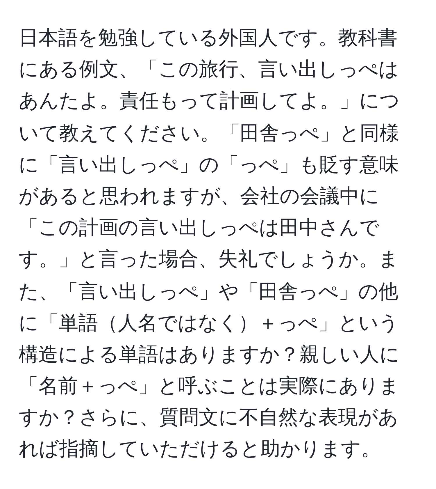 日本語を勉強している外国人です。教科書にある例文、「この旅行、言い出しっぺはあんたよ。責任もって計画してよ。」について教えてください。「田舎っぺ」と同様に「言い出しっぺ」の「っぺ」も貶す意味があると思われますが、会社の会議中に「この計画の言い出しっぺは田中さんです。」と言った場合、失礼でしょうか。また、「言い出しっぺ」や「田舎っぺ」の他に「単語人名ではなく＋っぺ」という構造による単語はありますか？親しい人に「名前＋っぺ」と呼ぶことは実際にありますか？さらに、質問文に不自然な表現があれば指摘していただけると助かります。