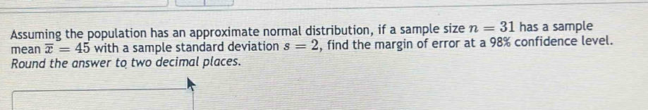 Assuming the population has an approximate normal distribution, if a sample size n=31 has a sample 
mean overline x=45 with a sample standard deviation s=2 , find the margin of error at a 98% confidence level. 
Round the answer to two decimal places.