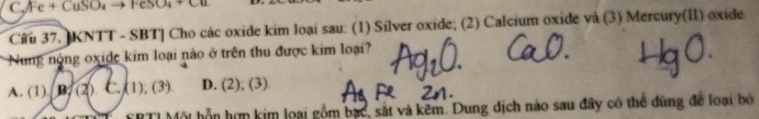 Fe + CuSO₄ → FeSO₄ + Cu
Câu 37. KNTT - SBT] Cho các oxide kim loại sau: (1) Silver oxide; (2) Calcium oxide và (3) Mercury(II) oxide
Nung nộng oxide kim loại nào ở trên thu được kim loại?
A. (1). B. (2). C. (1), (3) D. (2); (3)
FRTI Một hỗn hợn kim loại gồm bạc, sắt và kêm. Dung dịch nào sau đây có thể đùng để loại bỏ