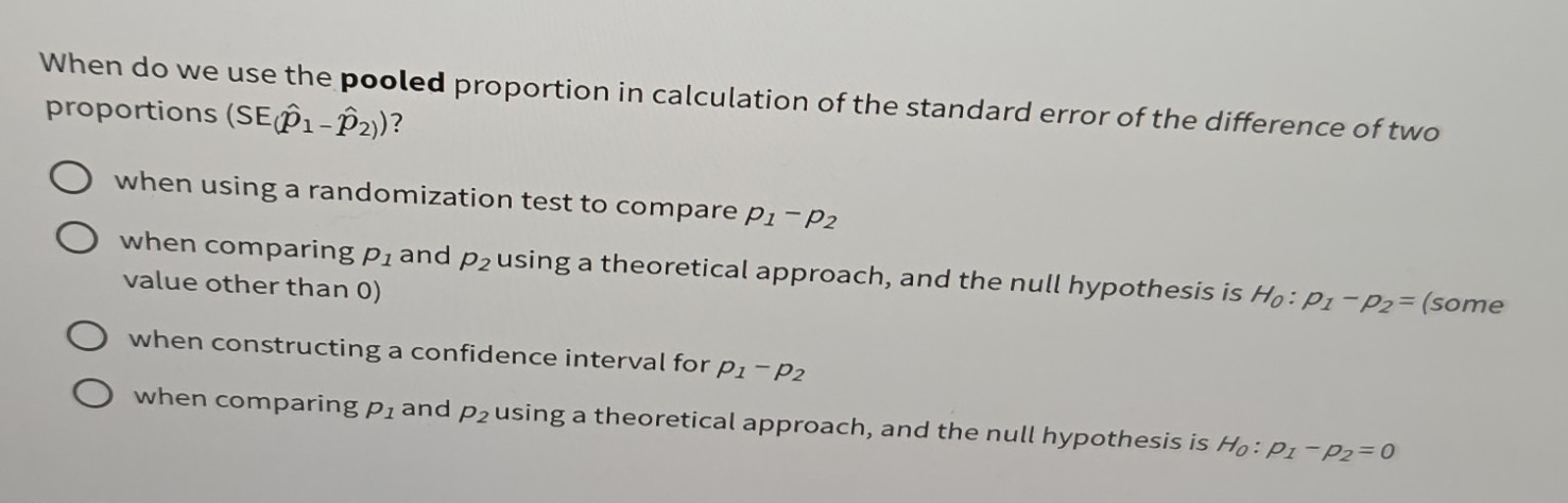 When do we use the pooled proportion in calculation of the standard error of the difference of two
proportions (SE(hat p_1-hat p_2)) ?
when using a randomization test to compare p_1-p_2
when comparing p_1 and p_2 using a theoretical approach, and the null hypothesis is H_0:p_1-p_2= (some
value other than 0)
when constructing a confidence interval for p_1-p_2
when comparing p_1 and p_2 using a theoretical approach, and the null hypothesis is H_0:p_1-p_2=0