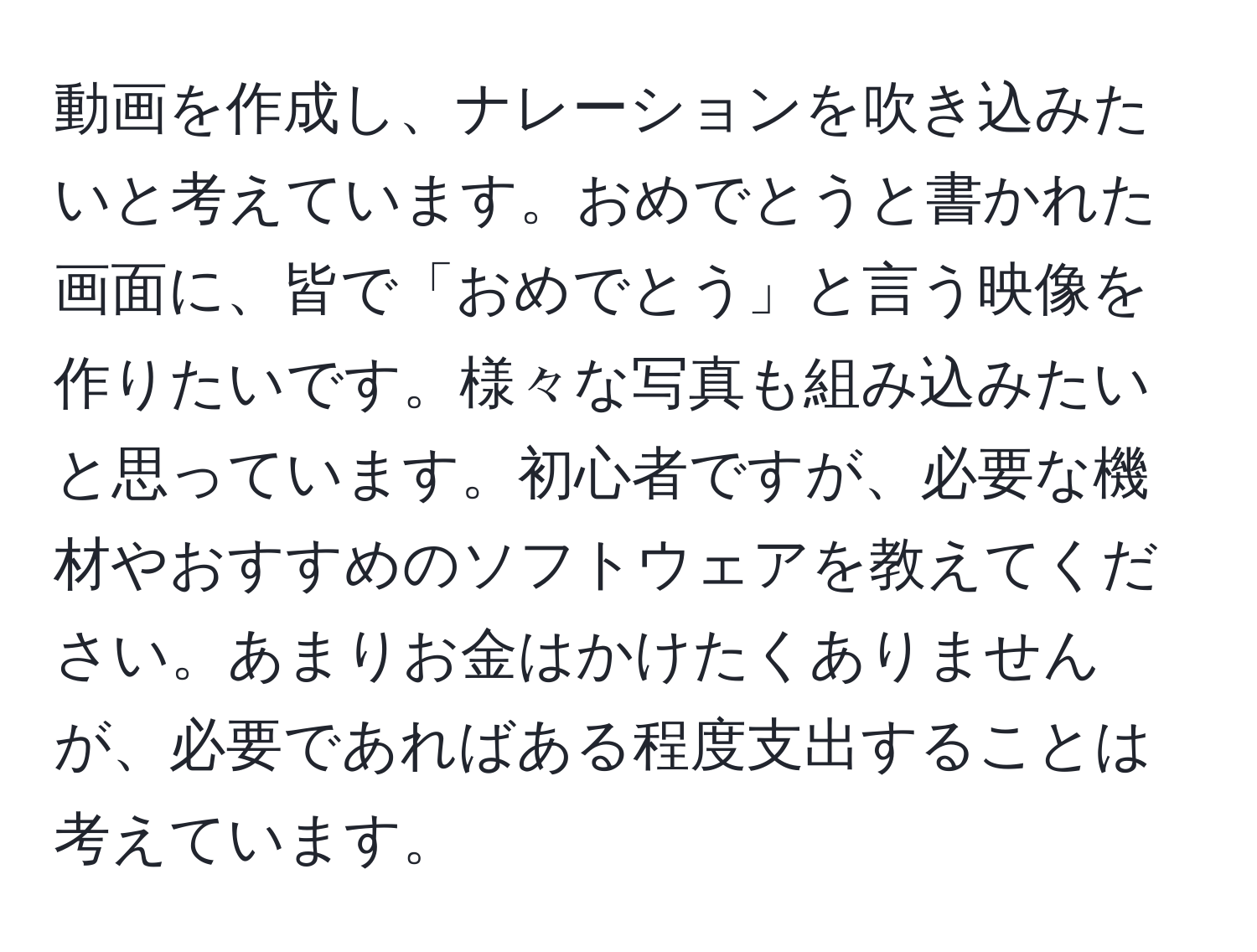 動画を作成し、ナレーションを吹き込みたいと考えています。おめでとうと書かれた画面に、皆で「おめでとう」と言う映像を作りたいです。様々な写真も組み込みたいと思っています。初心者ですが、必要な機材やおすすめのソフトウェアを教えてください。あまりお金はかけたくありませんが、必要であればある程度支出することは考えています。