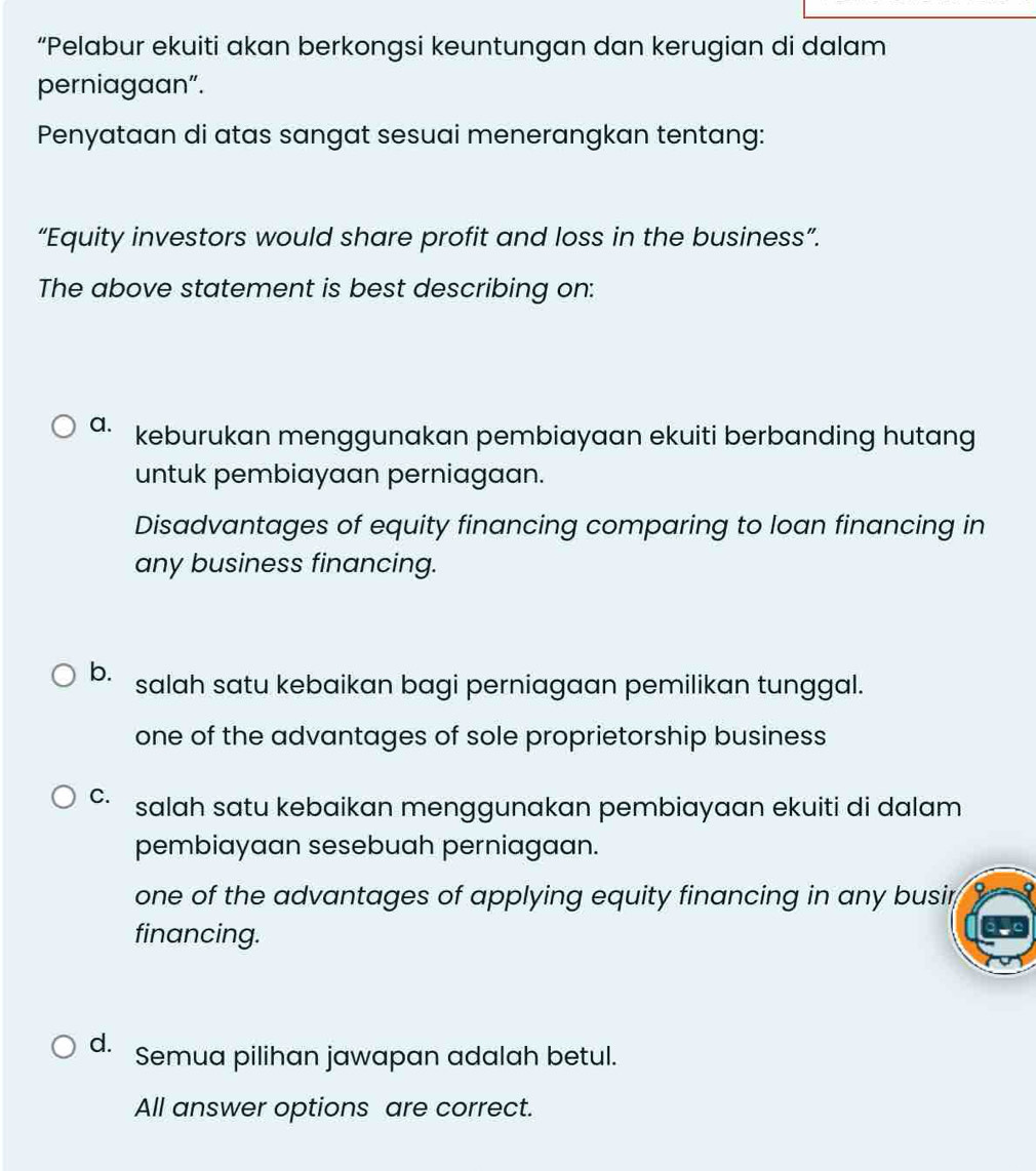 “Pelabur ekuiti akan berkongsi keuntungan dan kerugian di dalam
perniagaan”.
Penyataan di atas sangat sesuai menerangkan tentang:
“Equity investors would share profit and loss in the business”.
The above statement is best describing on:
a. keburukan menggunakan pembiayaan ekuiti berbanding hutang
untuk pembiayaan perniagaan.
Disadvantages of equity financing comparing to loan financing in
any business financing.
b. salah satu kebaikan bagi perniagaan pemilikan tunggal.
one of the advantages of sole proprietorship business
C. salah satu kebaikan menggunakan pembiayaan ekuiti di dalam 
pembiayaan sesebuah perniagaan.
one of the advantages of applying equity financing in any busir 
financing.
d. Semua pilihan jawapan adalah betul.
All answer options are correct.