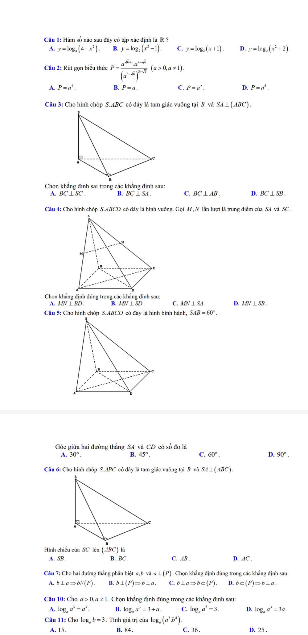 Hàm số nào sau đây có tập xác định là R ?
A. y=log _4(4-x^2). B. y=log _2(x^2-1). C y=log _3(x+1). D. y=log _2(x^2+2)
Câu 2: Rút gọn biểu thức P=frac a^(sqrt(a)+1)· a^(4-sqrt(6))(a^(3-sqrt(6)))^3+sqrt(6)(a>0,a!= 1).
A. P=a^4. B. P=a. C. P=a^2. D. P=a^3.
Câu 3: Cho hình chóp S.ABC có đáy là tam giác vuông tại B và SA⊥ (ABC).
Chọn khẳng định sai trong các khẳng định sau:
A. BC⊥ SC. B. BC⊥ SA. C. BC⊥ AB. D. BC⊥ SB.
Câu 4: Cho hình chóp S.ABCD có đáy là hình vuông. Gọi M, N lần lượt là trung điểm của SA và SC .
Chọn khẳng định đúng trong các khẳng định sau:
A. MN⊥ BD. B. MN⊥ SD. C. MN⊥ SA. D. MN⊥ SB.
Câu 5: Cho hình chóp S.ABCD có đáy là hình bình hành, SAB=60°.
C
Góc giữa hai đường thắng S4 và CD có số đo là
A. 30°. B. 45° C. 60°. D. 90°.
Câu 6: Cho hình chóp S.ABC có đáy là tam giác vuông tại B và SA⊥ (ABC).
Hình chiếu của SC lên (ABC) là
A. SB . C. AB . D. AC .
B. BC .
Câu 7: Cho hai đường thắng phân biệt a, ,bvaa⊥ (P). Chọn khẳng định đúng trong các khẳng định sau:
A. b ⊥ aRightarrow bparallel (P). B. b⊥ (P)Rightarrow b⊥ a. C. b ⊥ aRightarrow b⊂ (P). D. b⊂ (P)Rightarrow b⊥ a.
Câu 10:overline h O a>0,a!= 1. Chọn khẳng định đúng trong các khẳng định sau:
A. log _aa^3=a^3. B. log _aa^3=3+a. C. log _aa^3=3. D. log _aa^3=3a.
Câu 11: Cho log b=. Tính giá trị của log _a(a^3.b^4).
A. 15 . C. 36 . D. 25
B. 84 .