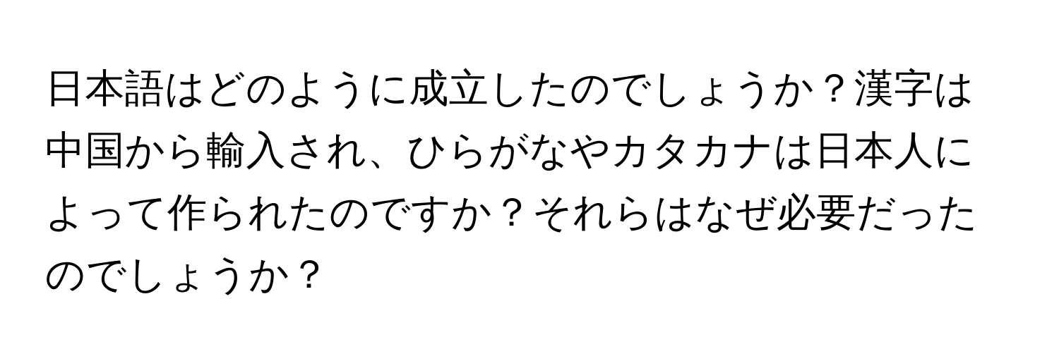 日本語はどのように成立したのでしょうか？漢字は中国から輸入され、ひらがなやカタカナは日本人によって作られたのですか？それらはなぜ必要だったのでしょうか？