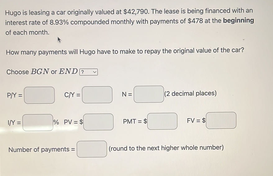 Hugo is leasing a car originally valued at $42,790. The lease is being financed with an 
interest rate of 8.93% compounded monthly with payments of $478 at the beginning 
of each month. 
How many payments will Hugo have to make to repay the original value of the car? 
Choose BGN or END ?
P/Y=□ C/Y=□ N=□ (2 decimal places)
I/Y=□ % PV=$□ PMT=$□ FV=$□
Number of payments =□ (round to the next higher whole number)